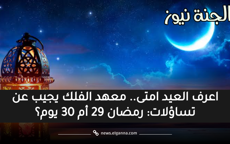 اعرف العيد امتى.. معهد الفلك يجيب عن تساؤلات: رمضان 29 أم 30 يوم؟