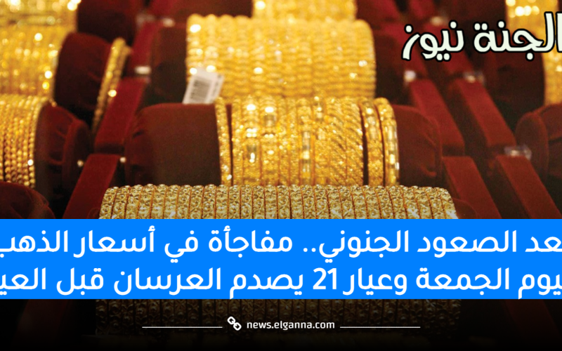 بعد الصعود الجنوني.. مفاجأة في أسعار الذهب اليوم الجمعة وعيار 21 يصدم العرسان قبل العيد