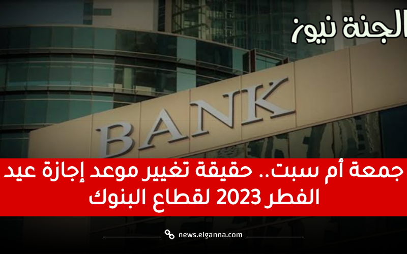 جمعة أم سبت.. حقيقة تغيير موعد إجازة عيد الفطر 2023 لقطاع البنوك