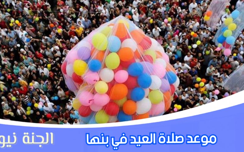 «العيد جانا».. موعد صلاة عيد الفطر المبارك ٢٠٢٣ في بنها